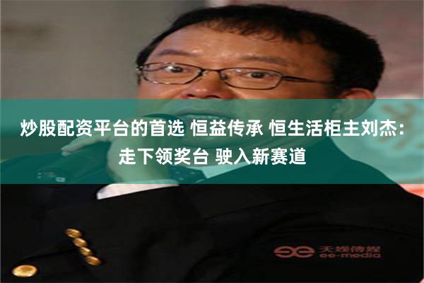 炒股配资平台的首选 恒益传承 恒生活柜主刘杰：走下领奖台 驶入新赛道