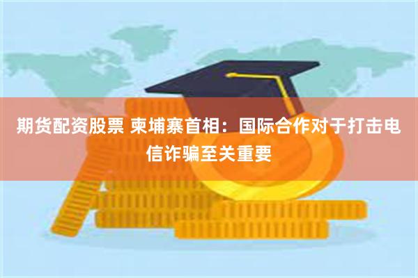 期货配资股票 柬埔寨首相：国际合作对于打击电信诈骗至关重要