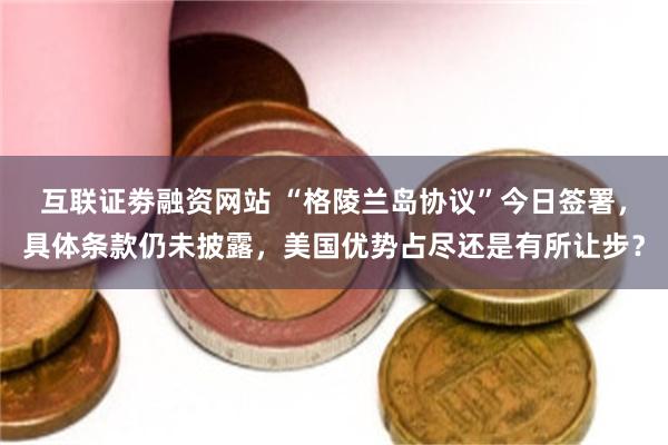 互联证劵融资网站 “格陵兰岛协议”今日签署，具体条款仍未披露，美国优势占尽还是有所让步？