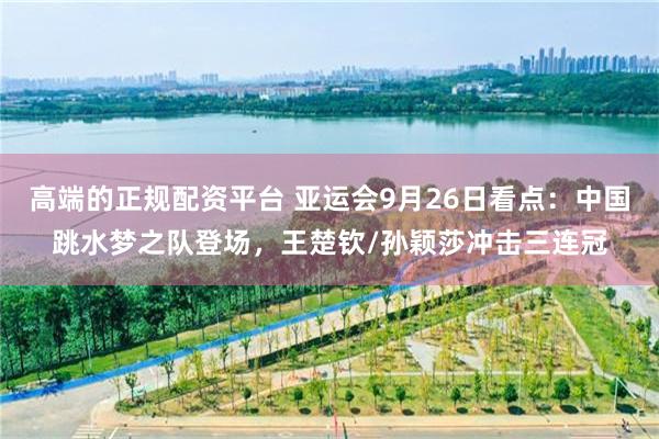 高端的正规配资平台 亚运会9月26日看点：中国跳水梦之队登场，王楚钦/孙颖莎冲击三连冠