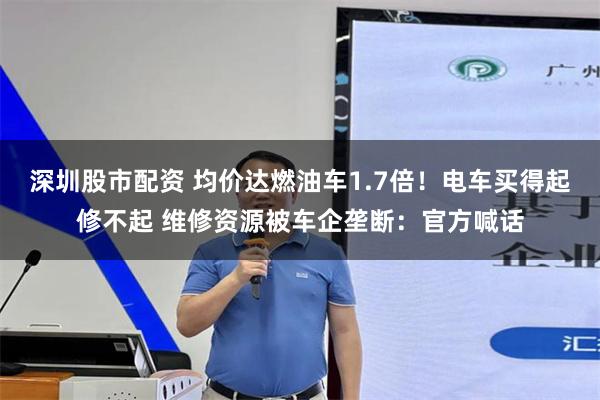 深圳股市配资 均价达燃油车1.7倍！电车买得起修不起 维修资源被车企垄断：官方喊话