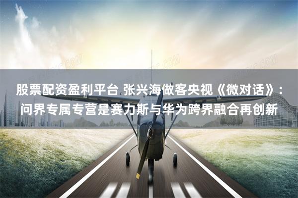 股票配资盈利平台 张兴海做客央视《微对话》：问界专属专营是赛力斯与华为跨界融合再创新