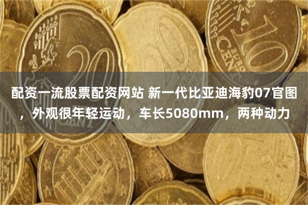 配资一流股票配资网站 新一代比亚迪海豹07官图，外观很年轻运动，车长5080mm，两种动力