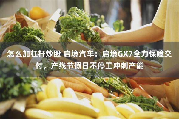 怎么加杠杆炒股 启境汽车：启境GX7全力保障交付，产线节假日不停工冲刺产能