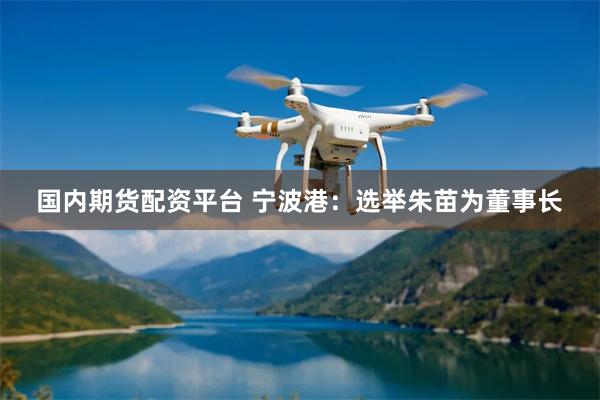 国内期货配资平台 宁波港：选举朱苗为董事长