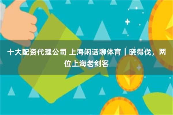 十大配资代理公司 上海闲话聊体育｜晓得伐，两位上海老剑客