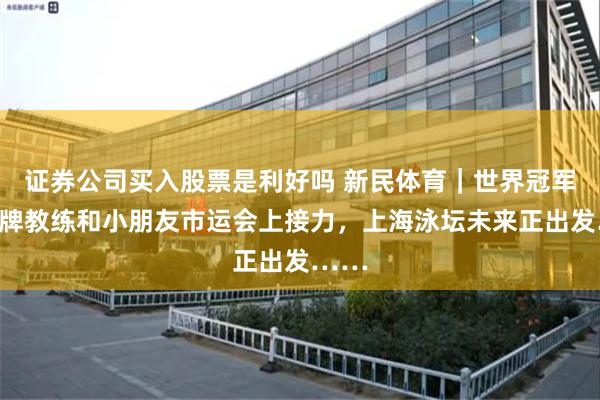 证券公司买入股票是利好吗 新民体育｜世界冠军、金牌教练和小朋友市运会上接力，上海泳坛未来正出发……