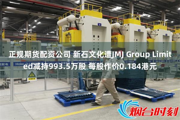 正规期货配资公司 新石文化遭JMJ Group Limited减持993.5万股 每股作价0.184港元