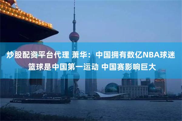 炒股配资平台代理 萧华：中国拥有数亿NBA球迷 篮球是中国第一运动 中国赛影响巨大