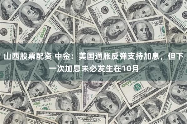 山西股票配资 中金：美国通胀反弹支持加息，但下一次加息未必发生在10月