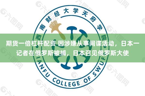 期货一倍杠杆配资 因涉嫌从事间谍活动，日本一记者在俄罗斯被捕，日本召见俄罗斯大使