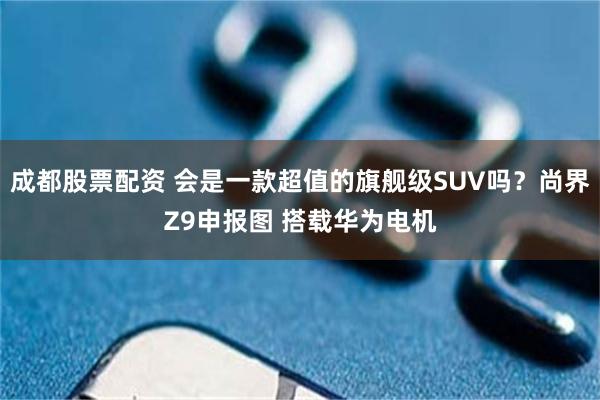 成都股票配资 会是一款超值的旗舰级SUV吗?尚界Z9申报图 搭载华为电机