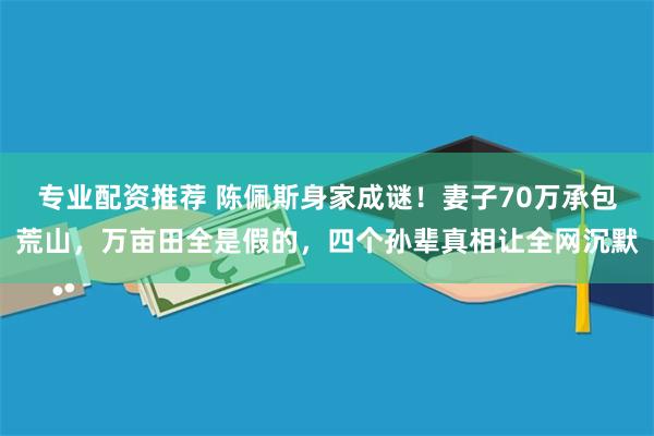 专业配资推荐 陈佩斯身家成谜！妻子70万承包荒山，万亩田全是假的，四个孙辈真相让全网沉默